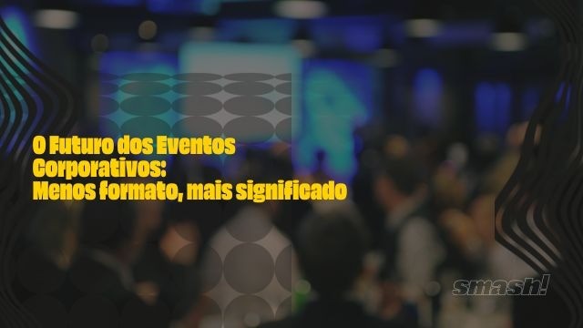 Artigo Smash Eventos: O Futuro dos Eventos Corporativos: Menos formato, mais significado